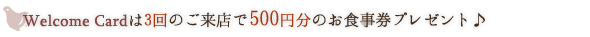 Welcome Cardは3回のご来店で500円分のお食事券プレゼント♪